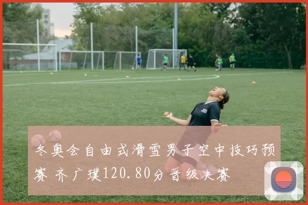 冬奥会自由式滑雪男子空中技巧预赛 齐广璞120.80分晋级决赛