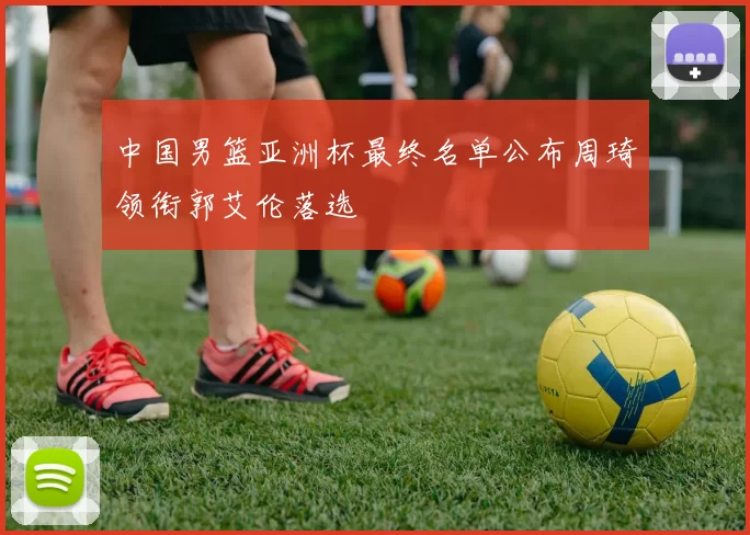 中国男篮亚洲杯最终名单公布周琦领衔郭艾伦落选