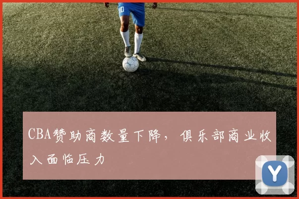 CBA赞助商数量下降，俱乐部商业收入面临压力