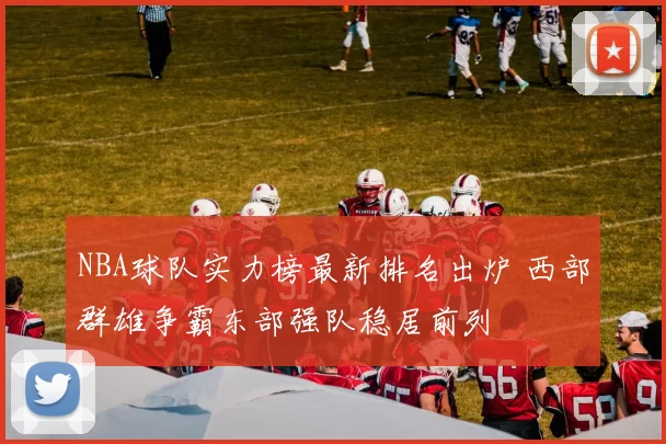 NBA球队实力榜最新排名出炉 西部群雄争霸东部强队稳居前列