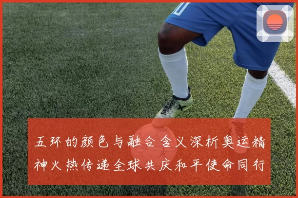 五环的颜色与融合含义深析奥运精神火热传递全球共庆和平使命同行