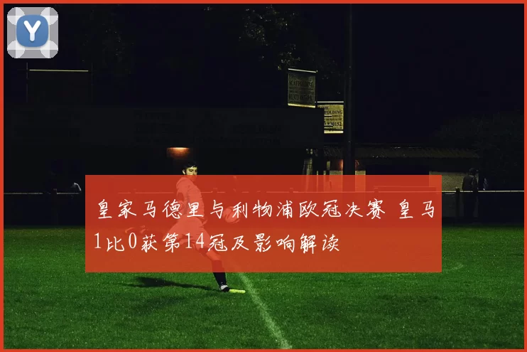皇家马德里与利物浦欧冠决赛 皇马1比0获第14冠及影响解读