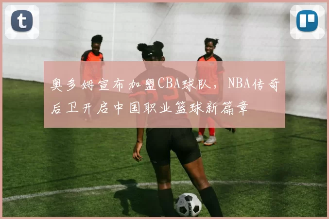 奥多姆宣布加盟CBA球队，NBA传奇后卫开启中国职业篮球新篇章