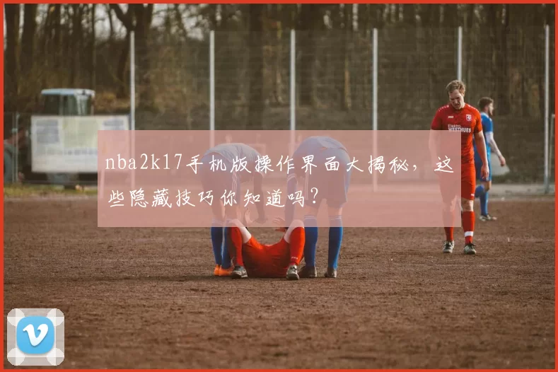 nba2k17手机版操作界面大揭秘，这些隐藏技巧你知道吗？