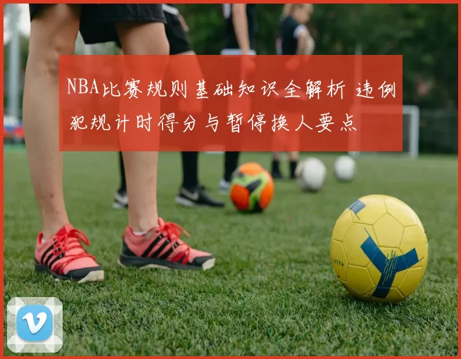 NBA比赛规则基础知识全解析 违例犯规计时得分与暂停换人要点