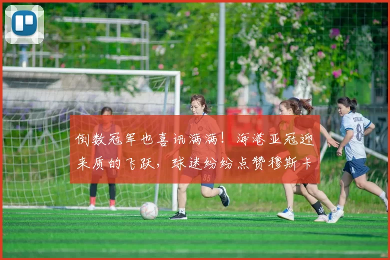 倒数冠军也喜讯满满！海港亚冠迎来质的飞跃，球迷纷纷点赞穆斯卡特_比赛_进步_过程