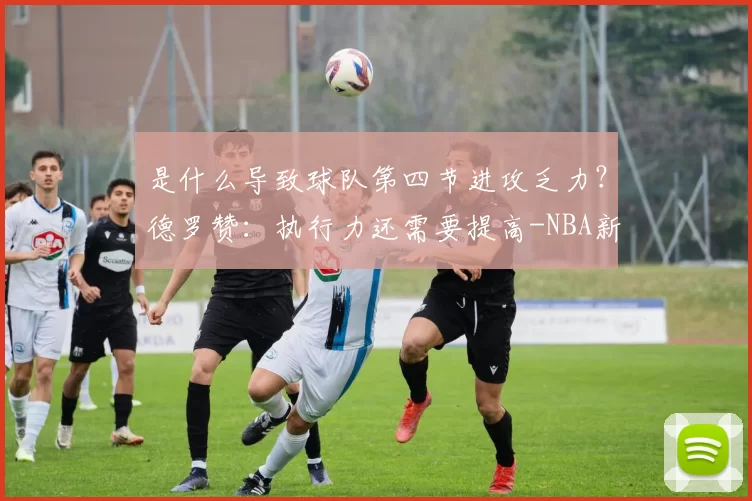 是什么导致球队第四节进攻乏力？德罗赞：执行力还需要提高-NBA新闻