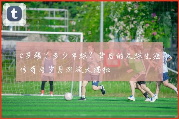 c罗踢了多少年球？背后的足球生涯传奇与岁月沉淀大揭秘