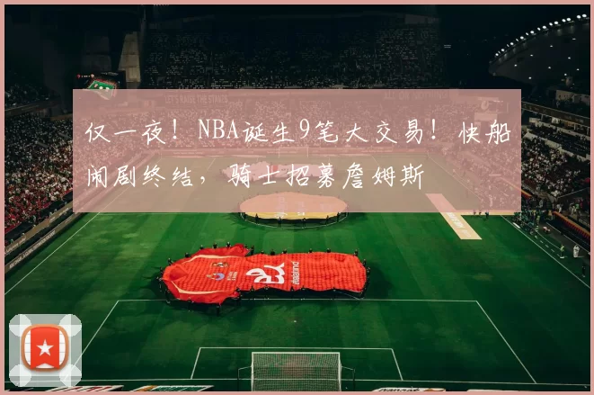 仅一夜！NBA诞生9笔大交易！快船闹剧终结，骑士招募詹姆斯