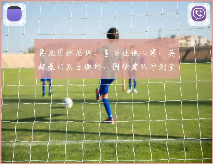 再见贝林厄姆！皇马让他心寒，英超豪门发出邀约，围绕建队冲刺金球奖_曼联_伯纳乌_韦斯·布朗