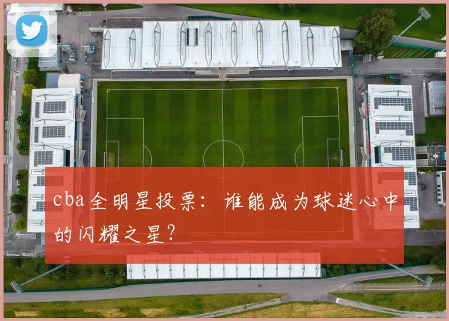 cba全明星投票：谁能成为球迷心中的闪耀之星？