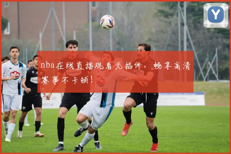 nba在线直播观看无插件，畅享高清赛事不卡顿！