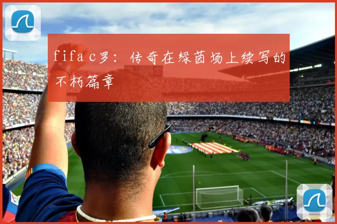 fifa c罗：传奇在绿茵场上续写的不朽篇章