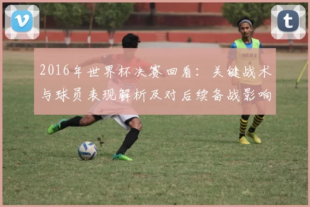 2016年世界杯决赛回看：关键战术与球员表现解析及对后续备战影响