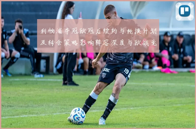 利物浦夺冠欧冠后续约与轮换计划及转会策略影响阵容深度与欧战竞争力