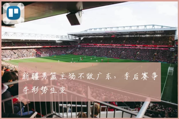 新疆男篮主场不敌广东，季后赛争夺形势生变