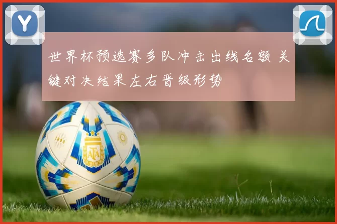 世界杯预选赛多队冲击出线名额 关键对决结果左右晋级形势