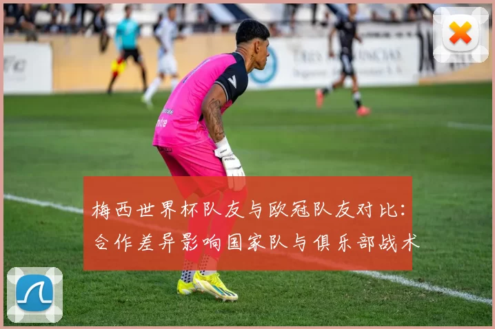 梅西世界杯队友与欧冠队友对比：合作差异影响国家队与俱乐部战术