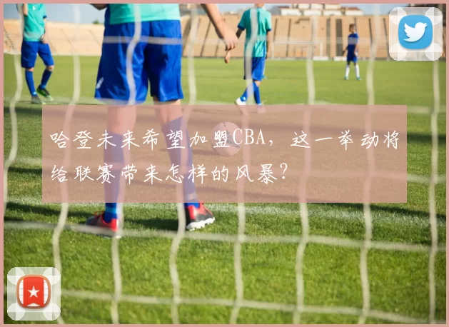 哈登未来希望加盟CBA，这一举动将给联赛带来怎样的风暴？