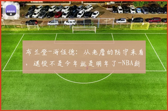 布兰登-海伍德：从老詹的防守来看，退役不是今年就是明年了-NBA新闻