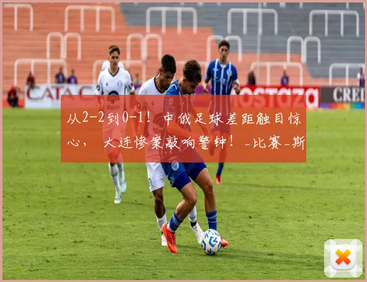 从2-2到0-1！中俄足球差距触目惊心， 大连惨案敲响警钟！_比赛_斯巴达_对手