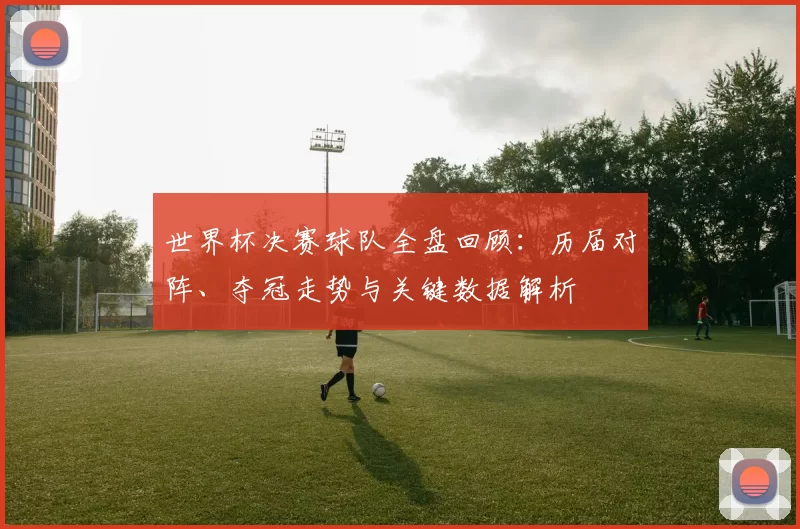 世界杯决赛球队全盘回顾：历届对阵、夺冠走势与关键数据解析