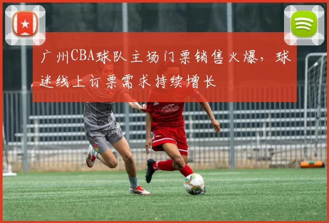 广州CBA球队主场门票销售火爆，球迷线上订票需求持续增长