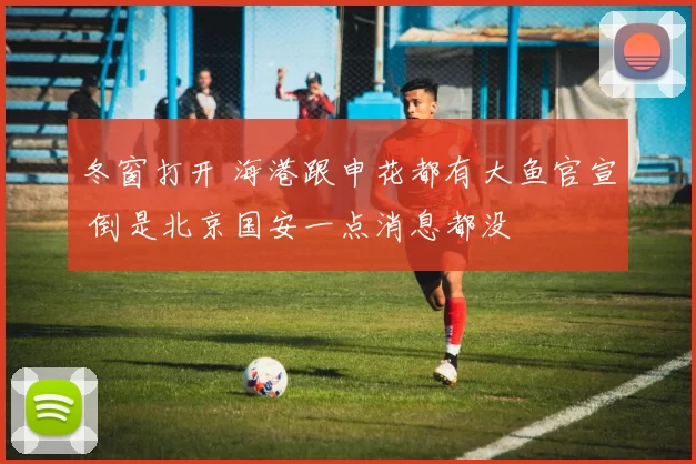 冬窗打开 海港跟申花都有大鱼官宣 倒是北京国安一点消息都没