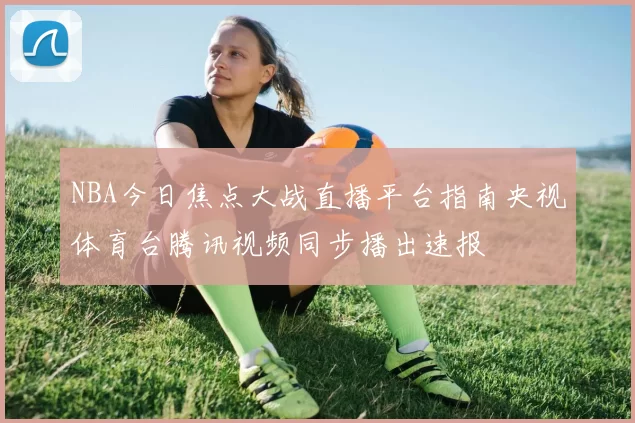 NBA今日焦点大战直播平台指南央视体育台腾讯视频同步播出速报