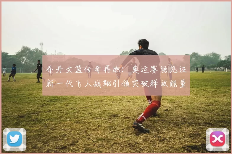 乔丹女篮传奇再燃：奥运赛场见证新一代飞人战靴引领突破释放能量