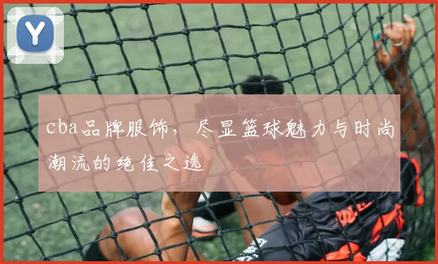 cba品牌服饰，尽显篮球魅力与时尚潮流的绝佳之选