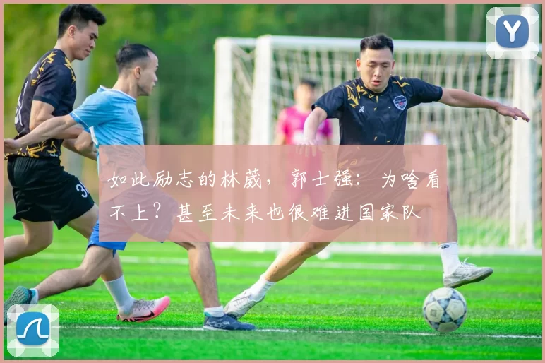 如此励志的林葳，郭士强：为啥看不上？甚至未来也很难进国家队