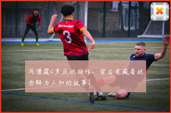 冯潇霆c罗庆祝动作，背后竟藏着这些鲜为人知的故事！