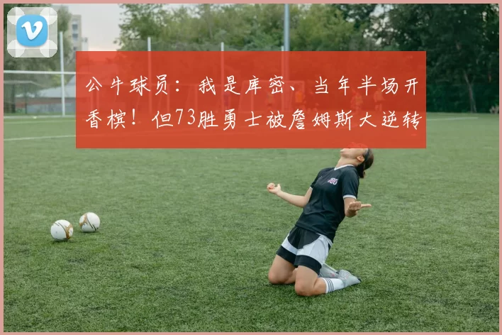 公牛球员：我是库密、当年半场开香槟！但73胜勇士被詹姆斯大逆转